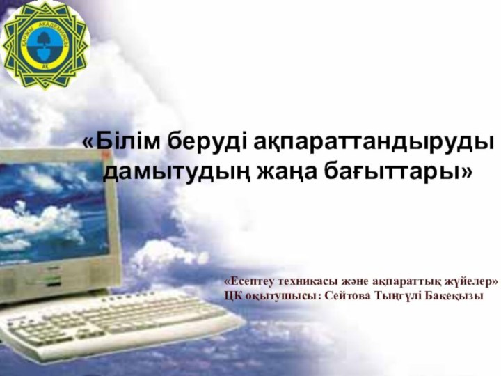 «Білім беруді ақпараттандыруды дамытудың жаңа бағыттары»«Есептеу техникасы және ақпараттық жүйелер» ЦК оқытушысы: Сейтова Тыңгүлі Бакеқызы