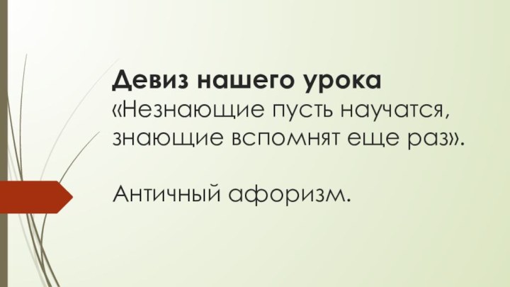 Девиз нашего урока «Незнающие пусть научатся, знающие вспомнят еще раз».   Античный афоризм.