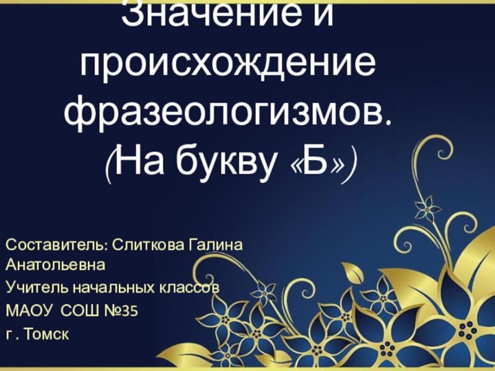 Значение и происхождение фразеологизмов. (На букву «Б»)Составитель: Слиткова Галина АнатольевнаУчитель начальных классовМАОУ СОШ №35г . Томск