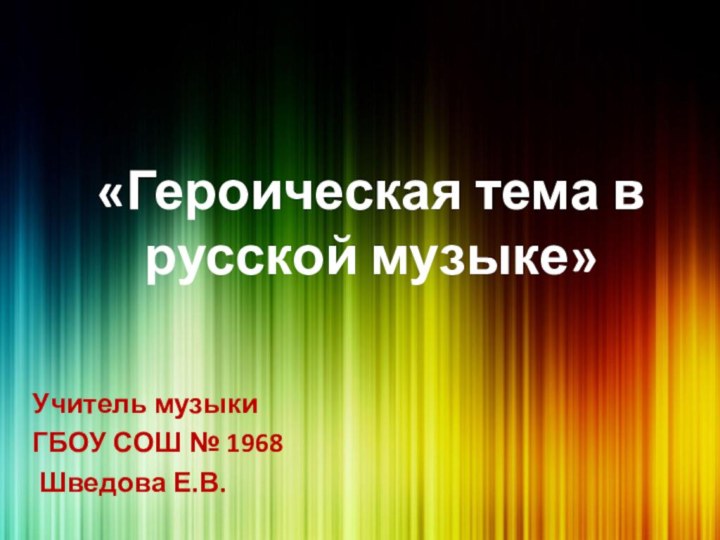 «Героическая тема в русской музыке»Учитель музыки ГБОУ СОШ № 1968 Шведова Е.В.