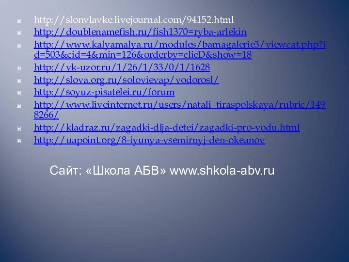 http://slonvlavke.livejournal.com/94152.htmlhttp://doublenamefish.ru/fish1370=ryba-arlekinhttp://www.kalyamalya.ru/modules/bamagalerie3/viewcat.php?id=503&cid=4&min=126&orderby=clicD&show=18http://vk-uzor.ru/1/26/1/33/0/1/1628http://slova.org.ru/solovievap/vodorosl/http://soyuz-pisatelei.ru/forumhttp://www.liveinternet.ru/users/natali_tiraspolskaya/rubric/1498266/http://kladraz.ru/zagadki-dlja-detei/zagadki-pro-vodu.htmlhttp://uapoint.org/8-iyunya-vsemirnyj-den-okeanov       Сайт: «Школа АБВ» www.shkola-abv.ru