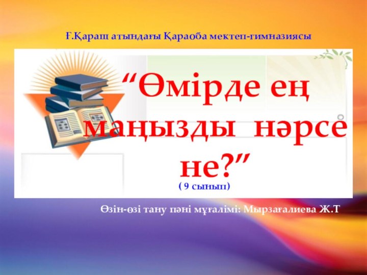 “Өмірде ең маңызды нәрсе не?”Ғ.Қараш атындағы Қараоба мектеп-гимназиясы Өзін-өзі тану пәні мұғалімі: Мырзағалиева Ж.Т( 9 сынып)