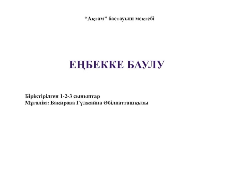 “Ақтам” бастауыш мектебіЕҢБЕККЕ БАУЛУ Біріктірілген 1-2-3 сыныптарМұғалім: Бакирова Гүлжайна Әбілпатташқызы