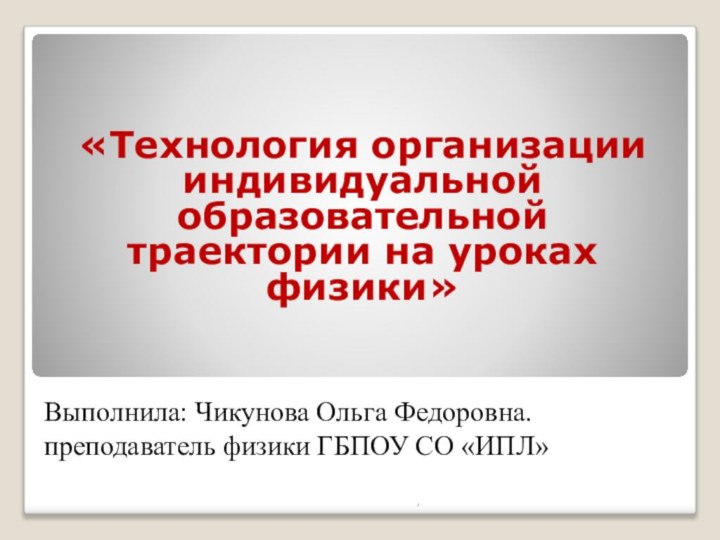 Выполнила: Чикунова Ольга Федоровна. преподаватель физики ГБПОУ СО «ИПЛ» «Технология организации индивидуальной