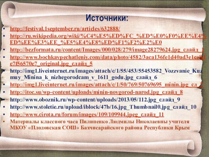 Источники:http://festival.1september.ru/articles/632888/http://ru.wikipedia.org/wiki/%C4%E5%ED%FC_%ED%E0%F0%EE%E4%ED%EE%E3%EE_%E5%E4%E8%ED%F1%F2%E2%E0http://bezformata.ru/content/Images/000/028/279/image28279624.jpg_слайд_1http://www.bochkavpechatleniy.com/data/photo/4582/3aca136fe1d40ad3e1ce8de7f56570e7_original.jpg_слайд_5http://img1.liveinternet.ru/images/attach/c/1/55/453/55453582_Vozzvanie_Kuzmuy_Minina_k_nizhegorodcam_v_1611_godu.jpg_слайд_6http://img1.liveinternet.ru/images/attach/c/1/50/769/50769695_minin.jpg_сл_7http://itoc.su/wp-content/uploads/minin-novgorod-narod.jpg_слайд_8http://www.oboznik.ru/wp-content/uploads/2013/05/112.jpg_слайд_9http://www.stoletie.ru/upload/iblock/47b/16.jpg_Thumbnail0.jpg_слайд_10http://www.cirota.ru/forum/images/109/109944.jpeg_слайд_11Материалы классного часа Пилипенко Людмилы Николаевны учителя МКОУ «Плодовская СОШ» Бахчисарайского района Республики Крым