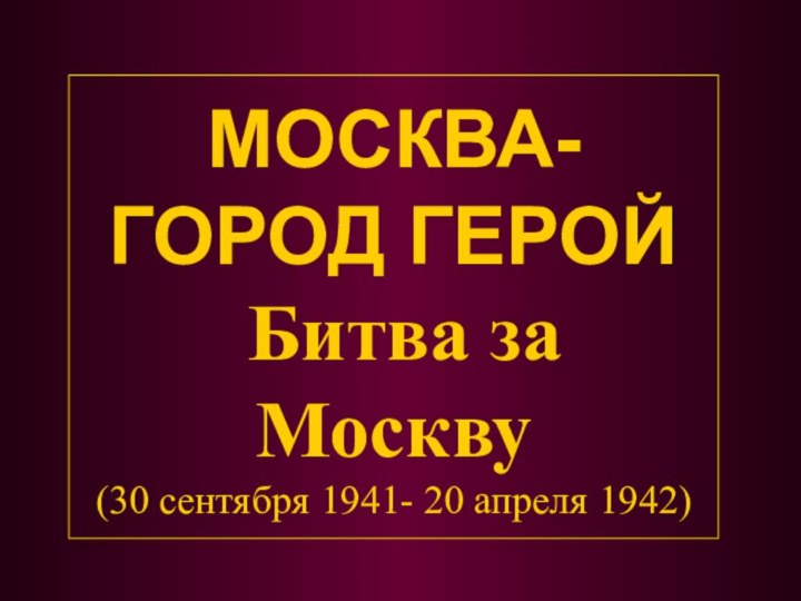 МОСКВА- ГОРОД ГЕРОЙ   Битва за Москву (30 сентября 1941- 20 апреля 1942)