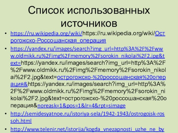 Список использованных источниковhttps://ru.wikipedia.org/wiki/https://ru.wikipedia.org/wiki/Острогожско-Россошанская_операцияhttps://yandex.ru/images/search?img_url=http%3A%2F%2Fwww.oldmikk.ru%2Fimg%2Fmemory%2Fsorokin_nikolai%2F2.jpg&text=https://yandex.ru/images/search?img_url=http%3A%2F%2Fwww.oldmikk.ru%2Fimg%2Fmemory%2Fsorokin_nikolai%2F2.jpg&text=острогожско-%20россошанская%20операция&https://yandex.ru/images/search?img_url=http%3A%2F%2Fwww.oldmikk.ru%2Fimg%2Fmemory%2Fsorokin_nikolai%2F2.jpg&text=острогожско-%20россошанская%20операция&noreask=1&pos=1&lr=4&rpt=simagehttp://semidesyatnoe.ru/istoriya-sela/1942-1943/ostrogojsk-rossoh.htmlhttp://www.telenir.net/istorija/kogda_vnezapnosti_uzhe_ne_bylo/p4.phphttp://semidesyatnoe.ru/istoriya-sela/1942-1943/2401-0202-1943.html