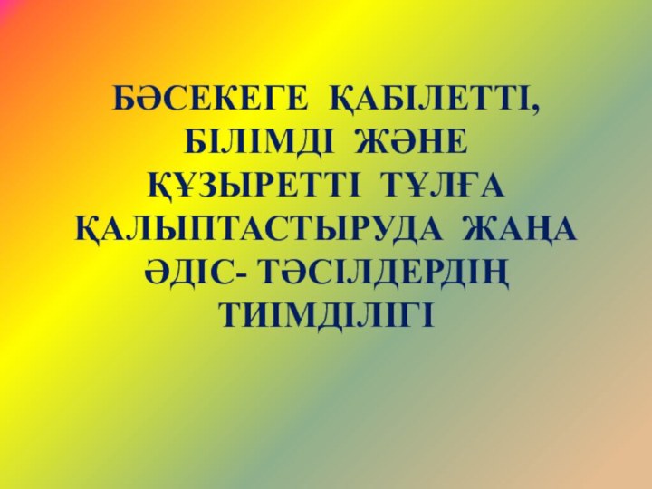 БӘСЕКЕГЕ ҚАБІЛЕТТІ,  БІЛІМДІ ЖӘНЕ  ҚҰЗЫРЕТТІ ТҰЛҒА ҚАЛЫПТАСТЫРУДА ЖАҢА ӘДІС- ТӘСІЛДЕРДІҢ ТИІМДІЛІГІ