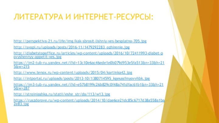 ЛИТЕРАТУРА И ИНТЕРНЕТ-РЕСУРСЫ:http://perspektiva-21.ru/life/img/kak-sbrosit-lishniy-ves-besplatno-705.jpghttp://svopi.ru/uploads/posts/2016-11/1479292283_ozhirenie.jpghttp://diabetstopoffice.ru/articles/wp-content/uploads/2016/10/72411993-diabet-povyshennyy-appetit-ves.jpghttps://im2-tub-ru.yandex.net/i?id=13c10e6ac46ede1e0b079d953e5fa513&n=33&h=215&w=215http://www.tenox.ru/wp-content/uploads/2015/04/kartinka42.jpghttp://intportal.ru/uploads/posts/2013-10/1380714595_kgesasfmyovvhbk.jpghttps://im3-tub-ru.yandex.net/i?id=e57b8199c26b829c0f48a741dfac61b1&n=33&h=215&w=287http://stroiniashka.ru/statii/eshe_str/da/113/w13.jpghttps://ruszdorove.ru/wp-content/uploads/2014/10/dae6ce21dc85c6717d38a558a1ba2e83.jpg