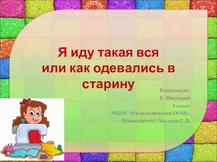 Я иду такая вся или как одевались в старинуВыполнили:Б. Виктория 4 классМБОУ «Раздольнинская ООШ»Руководитель: Хохлова С.В.