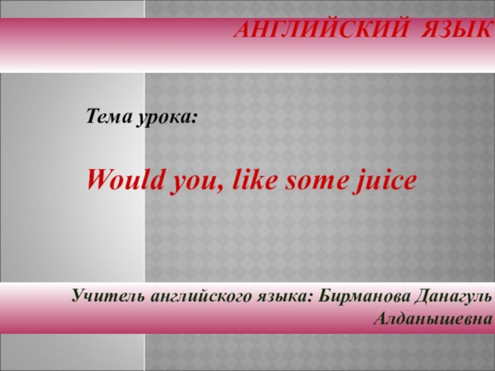 АНГЛИЙСКИЙ ЯЗЫК  Учитель английского языка: Бирманова Данагуль АлданышевнаТема урока:Would you, like some juice