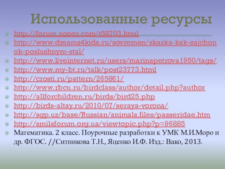 Использованные ресурсыhttp://forum.nooor.com/t58703.htmlhttp://www.dreams4kids.ru/sovremen/skazka-kak-zajchonok-poslushnym-stal/http://www.liveinternet.ru/users/marinapetrova1950/tags/http://www.my-bt.ru/talk/post23773.htmlhttp://crosti.ru/pattern/265861/http://www.rbcu.ru/birdclass/author/detail.php?authorhttp://allforchildren.ru/birds/bird25.phphttp://birds-altay.ru/2010/07/seraya-vorona/http://sgp.uz/base/Russian/animals.files/passeridae.htmhttp://smilaforum.org.ua/viewtopic.php?p=96885Математика. 2 класс. Поурочные разработки к УМК М.И.Моро и др. ФГОС.