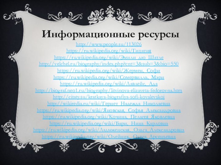 Информационные ресурсыhttp://www.people.su/113026https://ru.wikipedia.org/wiki/Гипатияhttps://ru.wikipedia.org/wiki/Эмили_дю_Шатлеhttp://velchel.ru/biography/index.php?cnt=3&sub=3&bio=550https://ru.wikipedia.org/wiki/Жермен,_Софиhttps://ru.wikipedia.org/wiki/Сомервилль,_Мэриhttps://ru.wikipedia.org/wiki/Лавлейс,_Адаhttp://biograf.neo1.ru/biography/litvinova-elizaveta-fedorovna.htmhttp://citaty.su/kratkaya-biografiya-sofi-kovalevskojhttp://wikiredia.ru/wiki/Гернет_Надежда_Николаевнаhttps://ru.wikipedia.org/wiki/Яновская,_Софья_Александровнаhttps://ru.wikipedia.org/wiki/Кочина,_Пелагея_Яковлевнаhttps://ru.wikipedia.org/wiki/Бари,_Нина_Карловнаhttps://ru.wikipedia.org/wiki/Ладыженская,_Ольга_Александровнаhttps://ru.wikipedia.org/wiki/Олейник,_Ольга_Арсеньевна