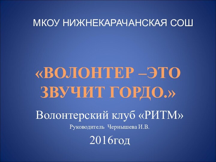 «ВОЛОНТЕР –ЭТО ЗВУЧИТ ГОРДО.»МКОУ НИЖНЕКАРАЧАНСКАЯ СОШВолонтерский клуб «РИТМ»Руководитель Чернышева И.В.2016год