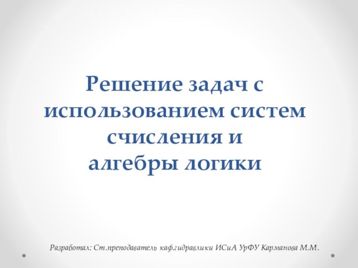 Решение задач с использованием систем счисления и  алгебры логикиРазработал: Ст.преподаватель каф.гидравлики ИСиА УрФУ Карманова М.М.