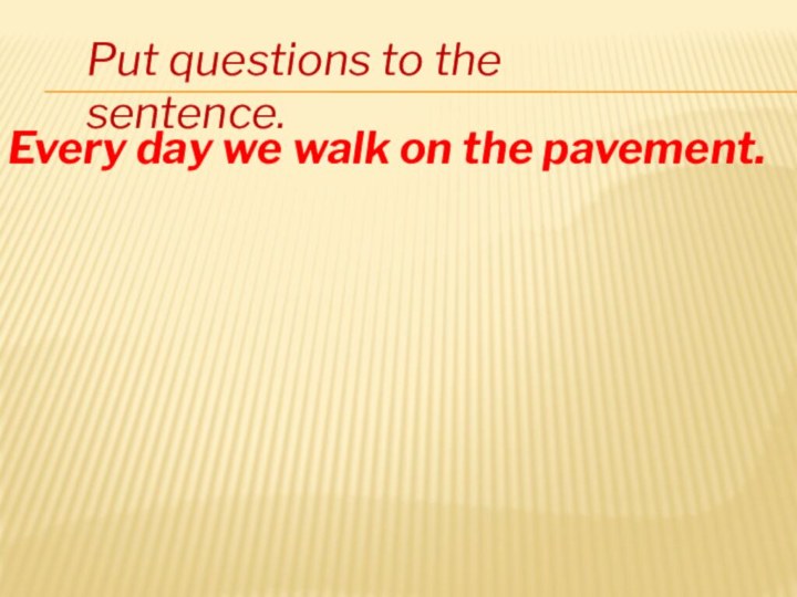 Put questions to the sentence.Every day we walk on the pavement.