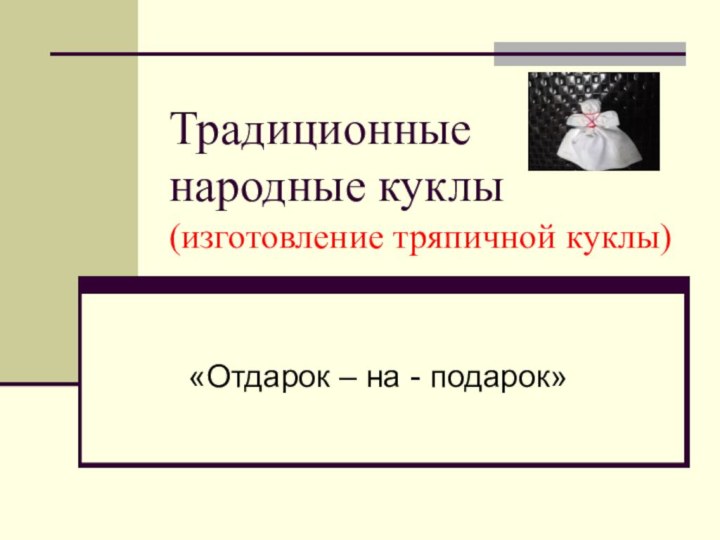 Традиционные народные куклы (изготовление тряпичной куклы)«Отдарок – на - подарок»