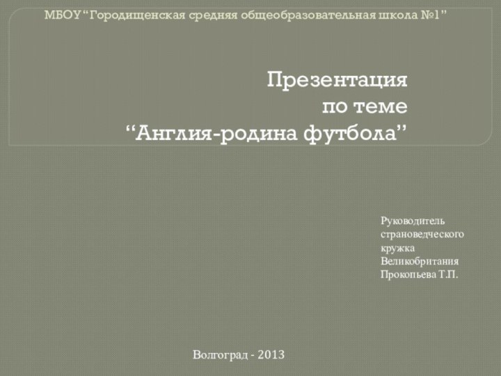 МБОУ “Городищенская средняя общеобразовательная школа №1”Презентацияпо теме“Англия-родина футбола”Руководитель страноведческого кружка Великобритания Прокопьева Т.П.Волгоград - 2013