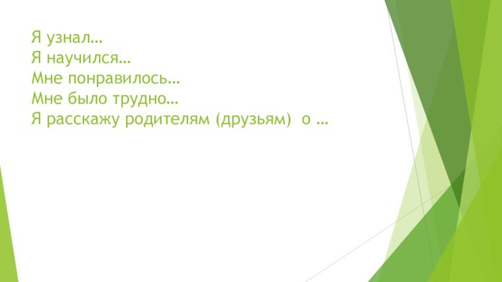 Я узнал… Я научился… Мне понравилось… Мне было трудно… Я расскажу родителям (друзьям) о …