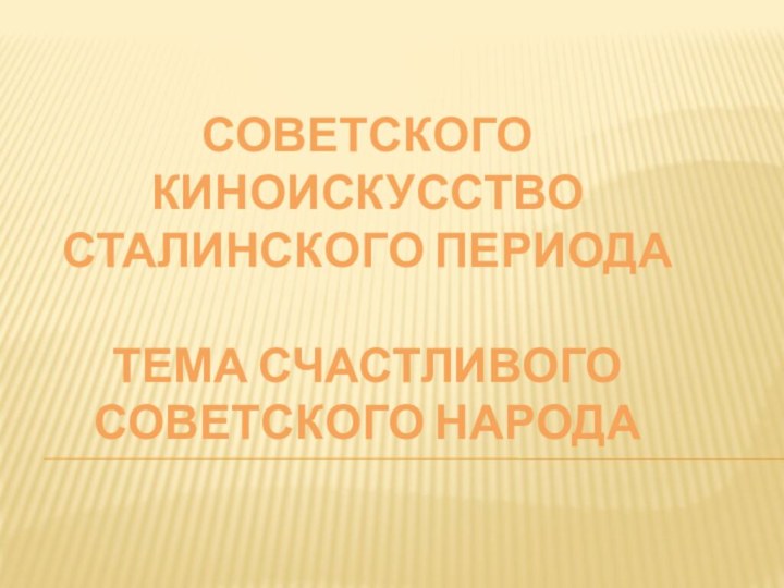 Советского киноискусство сталинского периода  Тема счастливого советского народа