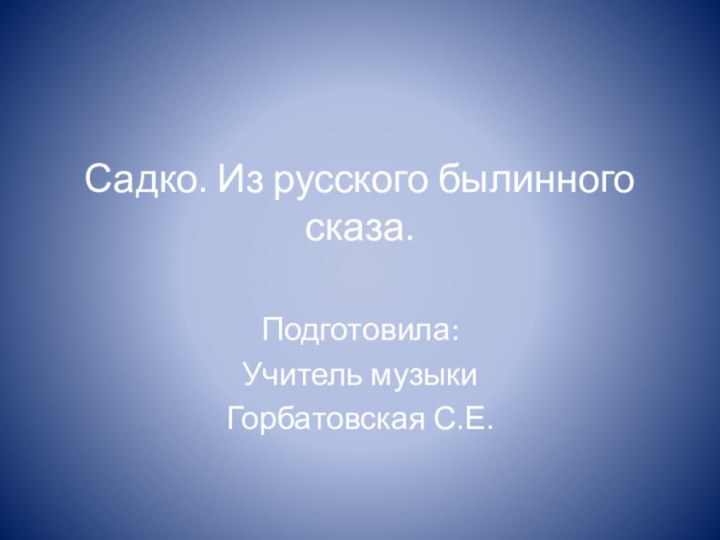 Садко. Из русского былинного сказа. Подготовила:Учитель музыкиГорбатовская С.Е.