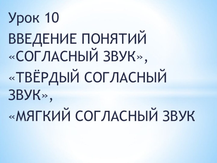 Урок 10ВВЕДЕНИЕ ПОНЯТИЙ «СОГЛАСНЫЙ ЗВУК», «ТВЁРДЫЙ СОГЛАСНЫЙ ЗВУК», «МЯГКИЙ СОГЛАСНЫЙ ЗВУК