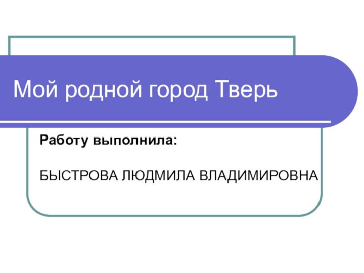 Мой родной город ТверьРаботу выполнила:	БЫСТРОВА ЛЮДМИЛА ВЛАДИМИРОВНА