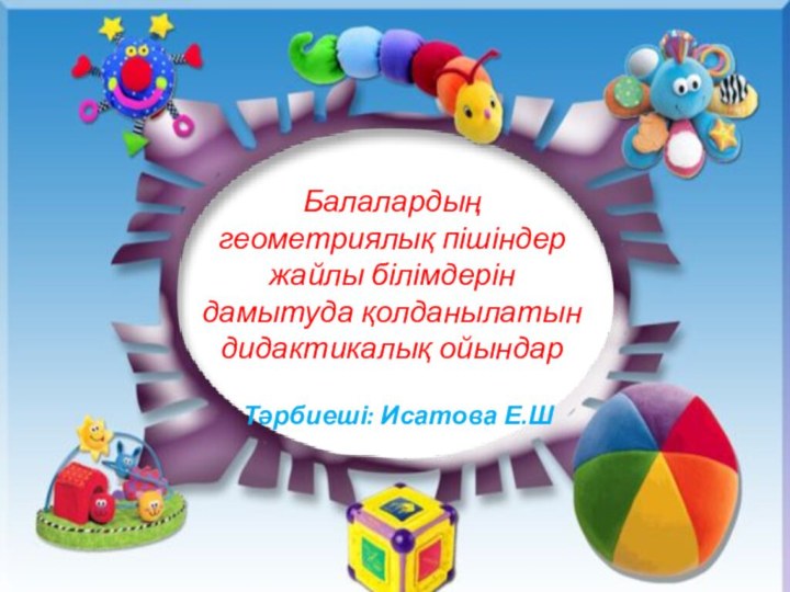 Балалардың геометриялық пішіндер жайлы білімдерін дамытуда қолданылатын дидактикалық ойындарТәрбиеші: Исатова Е.Ш