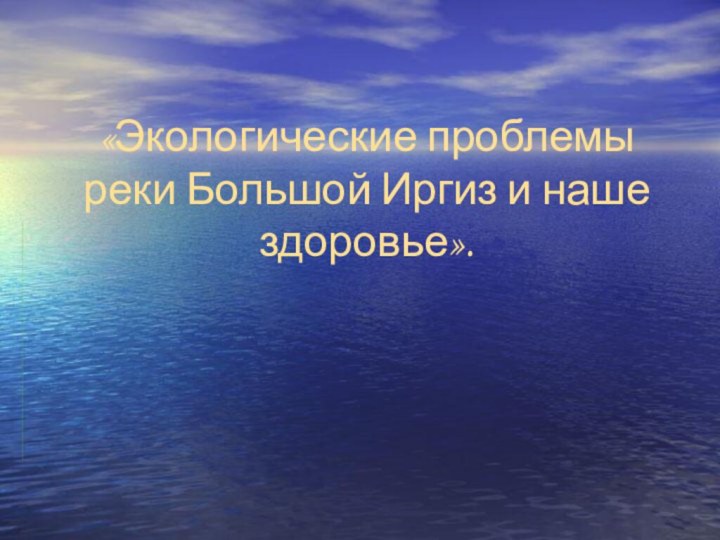 «Экологические проблемы реки Большой Иргиз и наше здоровье».