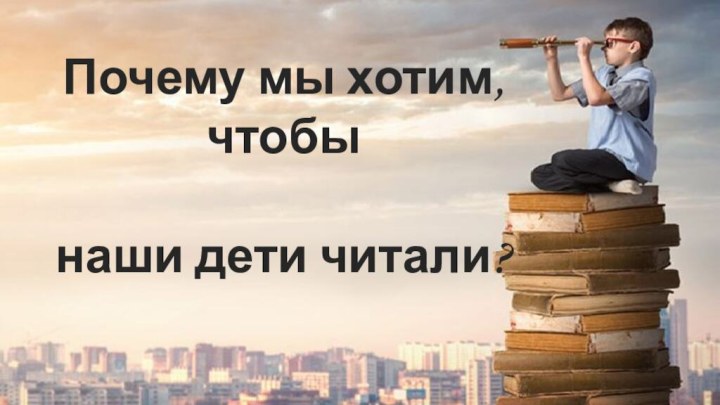 Почему мы хотим, чтобы   наши дети читали?