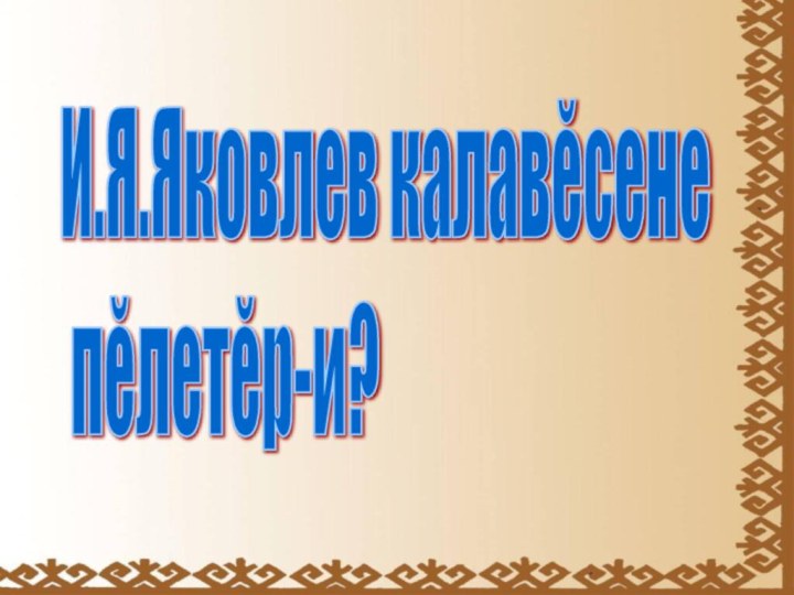 И.Я.Яковлев калавĕсене   пĕлетĕр-и?