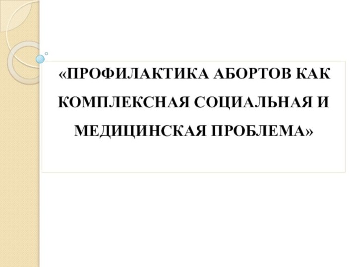 «ПРОФИЛАКТИКА АБОРТОВ КАК КОМПЛЕКСНАЯ СОЦИАЛЬНАЯ И МЕДИЦИНСКАЯ ПРОБЛЕМА»  