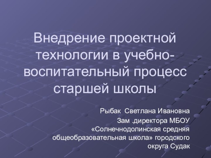 Внедрение проектной технологии в учебно-воспитательный процесс старшей школыРыбак Светлана ИвановнаЗам .директора МБОУ