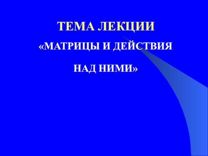 «МАТРИЦЫ И ДЕЙСТВИЯ НАД НИМИ»ТЕМА ЛЕКЦИИ