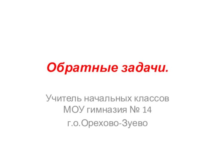 Обратные задачи.Учитель начальных классов МОУ гимназия № 14 г.о.Орехово-Зуево