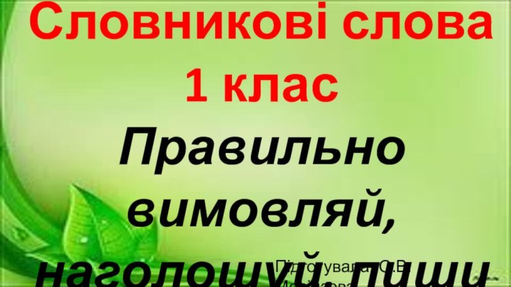 Словникові слова 1 класПравильно вимовляй,наголошуй, пишиПідготувала: О.В. Мосінзова