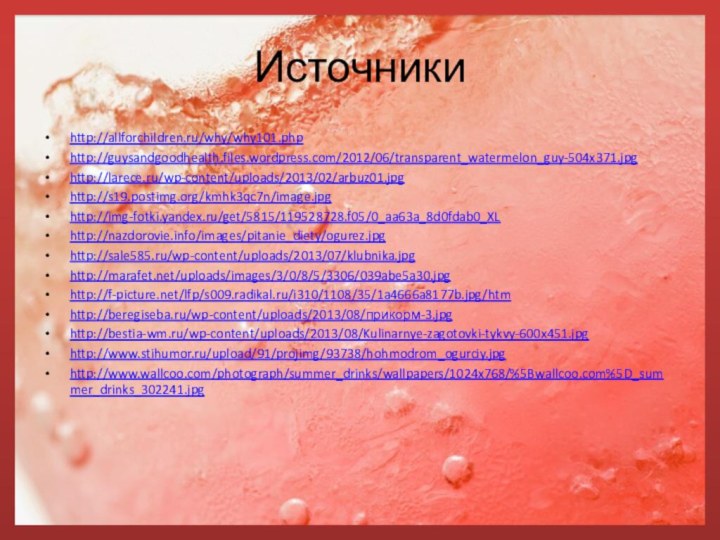 Источникиhttp://allforchildren.ru/why/why101.phphttp://guysandgoodhealth.files.wordpress.com/2012/06/transparent_watermelon_guy-504x371.jpghttp://larece.ru/wp-content/uploads/2013/02/arbuz01.jpghttp://s19.postimg.org/kmhk3qc7n/image.jpghttp://img-fotki.yandex.ru/get/5815/119528728.f05/0_aa63a_8d0fdab0_XLhttp://nazdorovie.info/images/pitanie_diety/ogurez.jpghttp://sale585.ru/wp-content/uploads/2013/07/klubnika.jpghttp://marafet.net/uploads/images/3/0/8/5/3306/039abe5a30.jpghttp://f-picture.net/lfp/s009.radikal.ru/i310/1108/35/1a4666a8177b.jpg/htmhttp://beregiseba.ru/wp-content/uploads/2013/08/прикорм-3.jpghttp://bestia-wm.ru/wp-content/uploads/2013/08/Kulinarnye-zagotovki-tykvy-600x451.jpghttp://www.stihumor.ru/upload/91/projimg/93738/hohmodrom_ogurciy.jpghttp://www.wallcoo.com/photograph/summer_drinks/wallpapers/1024x768/%5Bwallcoo.com%5D_summer_drinks_302241.jpg