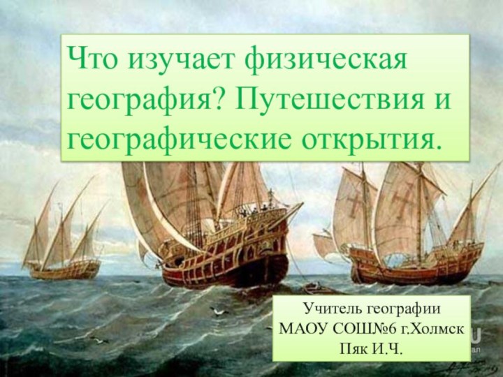 Что изучает физическая география? Путешествия и географические открытия. Учитель географии МАОУ СОШ№6 г.ХолмскПяк И.Ч.