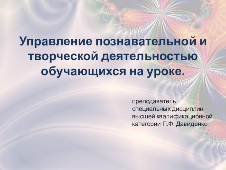 Управление познавательной и творческой деятельностью обучающихся на уроке.преподаватель специальных дисциплин высшей квалификационной категории П.Ф. Давиденко