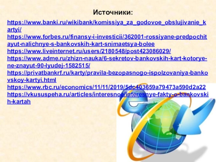 Источники:https://www.banki.ru/wikibank/komissiya_za_godovoe_obslujivanie_kartyi/https://www.forbes.ru/finansy-i-investicii/362001-rossiyane-predpochitayut-nalichnye-s-bankovskih-kart-snimaetsya-boleehttps://www.liveinternet.ru/users/2180548/post423086029/https://www.adme.ru/zhizn-nauka/6-sekretov-bankovskih-kart-kotorye-ne-znayut-90-lyudej-1582515/https://privatbankrf.ru/karty/pravila-bezopasnogo-ispolzovaniya-bankovskoy-kartyi.htmlhttps://www.rbc.ru/economics/11/11/2019/5dc403659a79473a590d2a22https://vkususpeha.ru/articles/interesnoe/interesnye-fakty-o-bankovskih-kartah