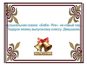 Сказка про Бабу - Ягу на новый лад. Музыкальный подарок выпускному классу.Девушкам.