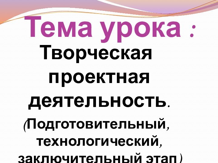 Тема урока :Творческая проектная деятельность.(Подготовительный, технологический, заключительный этап)