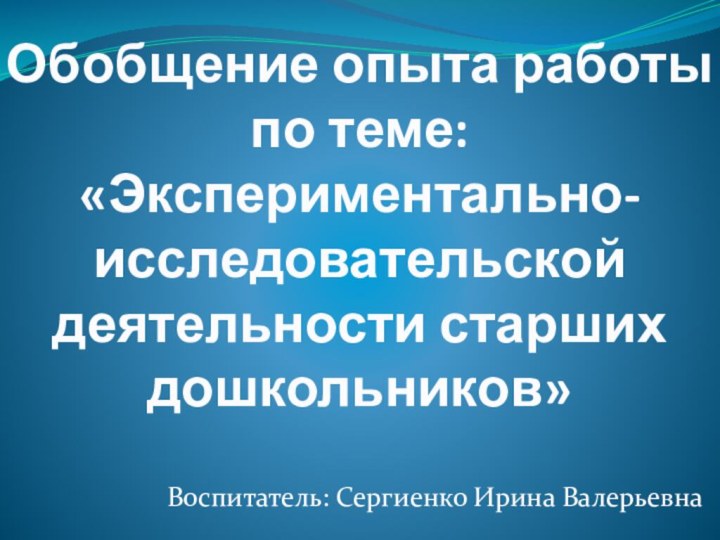 Обобщение опыта работы по теме: «Экспериментально-исследовательской деятельности старших дошкольников» Воспитатель: Сергиенко Ирина Валерьевна