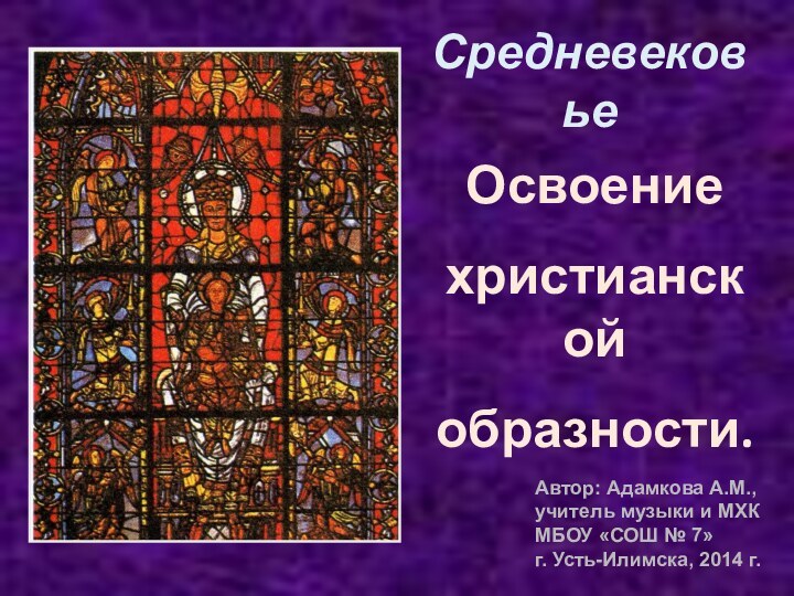 СредневековьеОсвоениехристианской образности.Автор: Адамкова А.М.,учитель музыки и МХКМБОУ «СОШ № 7»г. Усть-Илимска, 2014 г.