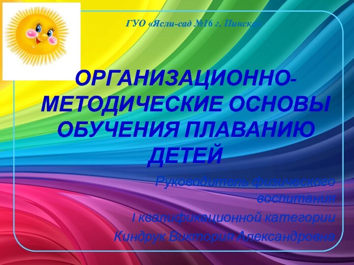 ОРГАНИЗАЦИОННО-МЕТОДИЧЕСКИЕ ОСНОВЫ ОБУЧЕНИЯ ПЛАВАНИЮ ДЕТЕЙГУО «Ясли-сад №16 г. Пинска»Руководитель физического воспитанияI квалификационной категорииКиндрук Виктория Александровна