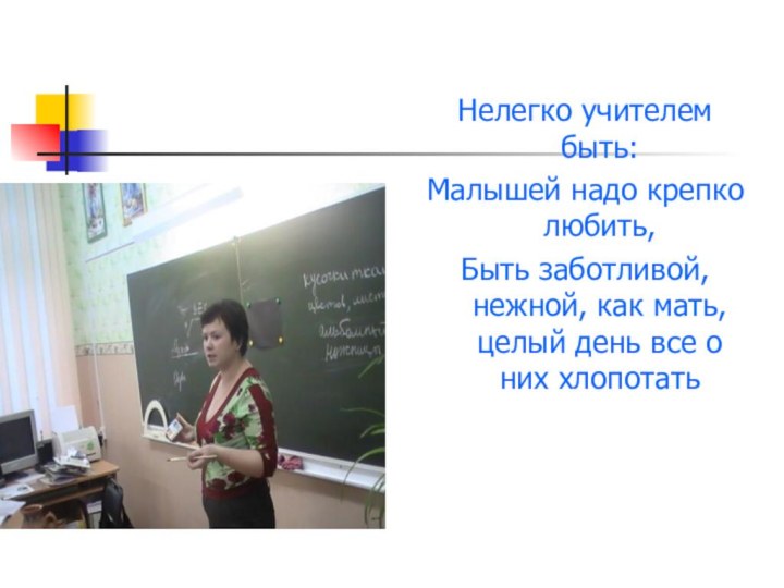 Нелегко учителем быть:Малышей надо крепко любить,Быть заботливой, нежной, как мать, целый день все о них хлопотать