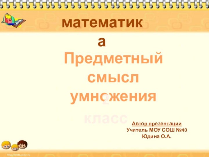 математикаПредметный смысл умножения2 классАвтор презентацииУчитель МОУ СОШ №40Юдина О.А.