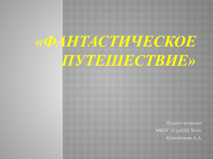 «ФАНТАСТИЧЕСКОЕ  ПУТЕШЕСТВИЕ»Педагог-психологМБОУ «С(к)ОШ №16»Комазёнкова А.А.