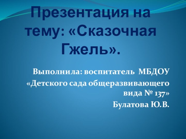 Презентация на тему: «Сказочная Гжель».Выполнила: воспитатель МБДОУ«Детского сада общеразвивающего вида № 137»Булатова Ю.В.