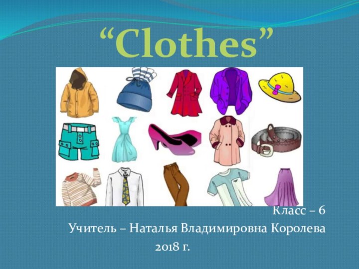 Класс – 6Учитель – Наталья Владимировна Королева2018 г.“Clothes”